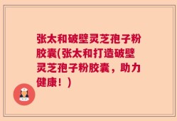 张太和破壁灵芝孢子粉胶囊(张太和打造破壁灵芝孢子粉胶囊，助力健康！)