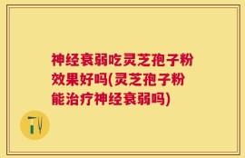 神经衰弱吃灵芝孢子粉效果好吗(灵芝孢子粉能治疗神经衰弱吗)