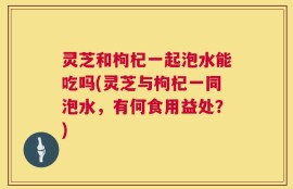 灵芝和枸杞一起泡水能吃吗(灵芝与枸杞一同泡水，有何食用益处？)