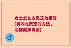 女士怎么吃灵芝效果好(有效吃灵芝的方法，助你健康美丽)
