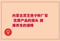 内蒙古灵芝孢子粉厂家 优质产品的源头 健康养生的保障
