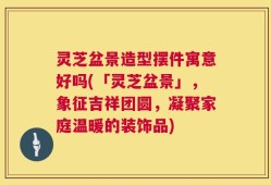 灵芝盆景造型摆件寓意好吗(「灵芝盆景」，象征吉祥团圆，凝聚家庭温暖的装饰品)