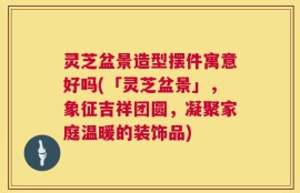 灵芝盆景造型摆件寓意好吗(「灵芝盆景」，象征吉祥团圆，凝聚家庭温暖的装饰品)
