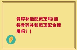 骨碎补能配灵芝吗(能将骨碎补和灵芝配合使用吗？)
