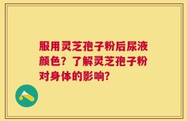 服用灵芝孢子粉后尿液颜色？了解灵芝孢子粉对身体的影响？