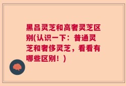黑吕灵芝和高奢灵芝区别(认识一下：普通灵芝和奢侈灵芝，看看有哪些区别！)