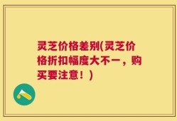 灵芝价格差别(灵芝价格折扣幅度大不一，购买要注意！)