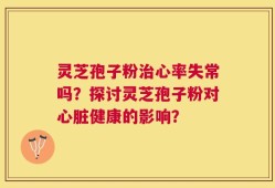 灵芝孢子粉治心率失常吗？探讨灵芝孢子粉对心脏健康的影响？