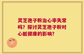 灵芝孢子粉治心率失常吗？探讨灵芝孢子粉对心脏健康的影响？