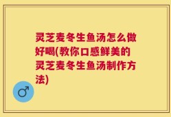 灵芝麦冬生鱼汤怎么做好喝(教你口感鲜美的灵芝麦冬生鱼汤制作方法)