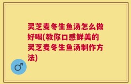 灵芝麦冬生鱼汤怎么做好喝(教你口感鲜美的灵芝麦冬生鱼汤制作方法)