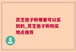 灵芝孢子粉哪里可以买到的_灵芝孢子粉购买地点推荐