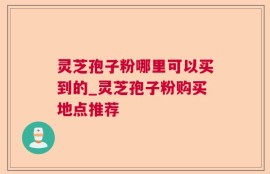 灵芝孢子粉哪里可以买到的_灵芝孢子粉购买地点推荐