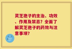 灵芝孢子的主治、功效、作用及禁忌？全面了解灵芝孢子的药效与注意事项？
