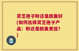灵芝孢子粉还是胶囊好(如何选择灵芝孢子产品：粉还是胶囊更佳？)