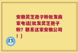 安徽灵芝孢子粉批发商家电话(批发灵芝孢子粉？联系这家安徽公司！)