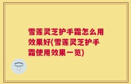 雪莲灵芝护手霜怎么用效果好(雪莲灵芝护手霜使用效果一览)