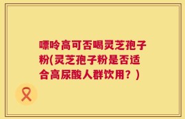嘌呤高可否喝灵芝孢子粉(灵芝孢子粉是否适合高尿酸人群饮用？)