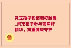 灵芝孢子粉葡萄籽胶囊_灵芝孢子粉与葡萄籽精华，双重健康守护