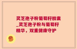 灵芝孢子粉葡萄籽胶囊_灵芝孢子粉与葡萄籽精华，双重健康守护