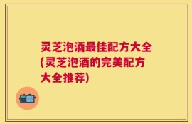 灵芝泡酒最佳配方大全(灵芝泡酒的完美配方大全推荐)