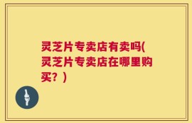灵芝片专卖店有卖吗(灵芝片专卖店在哪里购买？)