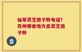 仙草灵芝孢子粉电话？苏州哪些地方卖灵芝孢子粉