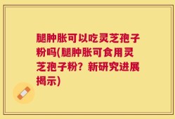 腿肿胀可以吃灵芝孢子粉吗(腿肿胀可食用灵芝孢子粉？新研究进展揭示)