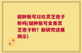 腿肿胀可以吃灵芝孢子粉吗(腿肿胀可食用灵芝孢子粉？新研究进展揭示)