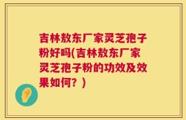 吉林敖东厂家灵芝孢子粉好吗(吉林敖东厂家灵芝孢子粉的功效及效果如何？)