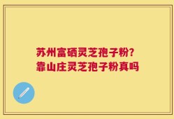 苏州富硒灵芝孢子粉？靠山庄灵芝孢子粉真吗
