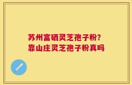 苏州富硒灵芝孢子粉？靠山庄灵芝孢子粉真吗