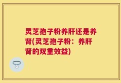 灵芝孢子粉养肝还是养肾(灵芝孢子粉：养肝肾的双重效益)