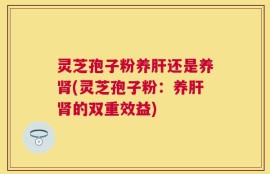灵芝孢子粉养肝还是养肾(灵芝孢子粉：养肝肾的双重效益)