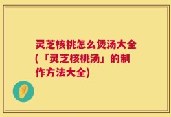 灵芝核桃怎么煲汤大全(「灵芝核桃汤」的制作方法大全)