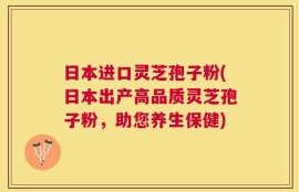 日本进口灵芝孢子粉(日本出产高品质灵芝孢子粉，助您养生保健)