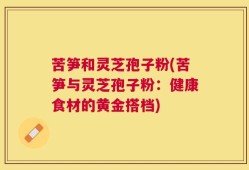苦笋和灵芝孢子粉(苦笋与灵芝孢子粉：健康食材的黄金搭档)