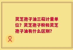 灵芝孢子油三萜计量单位？灵芝孢子粉和灵芝孢子油有什么区别？