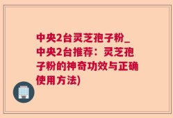 中央2台灵芝孢子粉_中央2台推荐：灵芝孢子粉的神奇功效与正确使用方法)