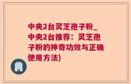 中央2台灵芝孢子粉_中央2台推荐：灵芝孢子粉的神奇功效与正确使用方法)