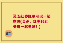 灵芝红枣红参可以一起煮吗(灵芝、红枣和红参可一起煮吗？)