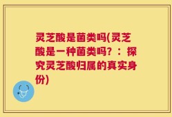 灵芝酸是菌类吗(灵芝酸是一种菌类吗？：探究灵芝酸归属的真实身份)