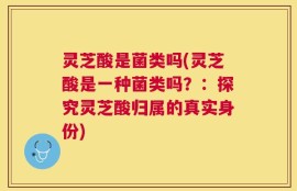 灵芝酸是菌类吗(灵芝酸是一种菌类吗？：探究灵芝酸归属的真实身份)