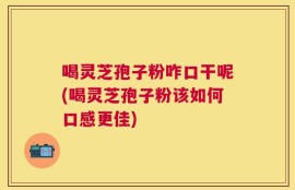 喝灵芝孢子粉咋口干呢(喝灵芝孢子粉该如何口感更佳)
