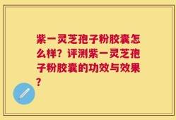 紫一灵芝孢子粉胶囊怎么样？评测紫一灵芝孢子粉胶囊的功效与效果？