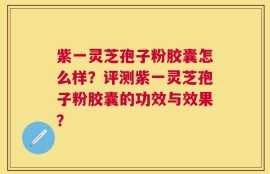 紫一灵芝孢子粉胶囊怎么样？评测紫一灵芝孢子粉胶囊的功效与效果？