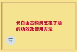 长白山古韵灵芝孢子油的功效及使用方法