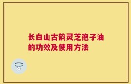 长白山古韵灵芝孢子油的功效及使用方法
