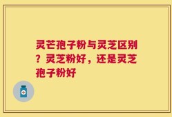 灵芒孢子粉与灵芝区别？灵芝粉好，还是灵芝孢子粉好