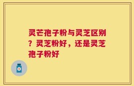 灵芒孢子粉与灵芝区别？灵芝粉好，还是灵芝孢子粉好